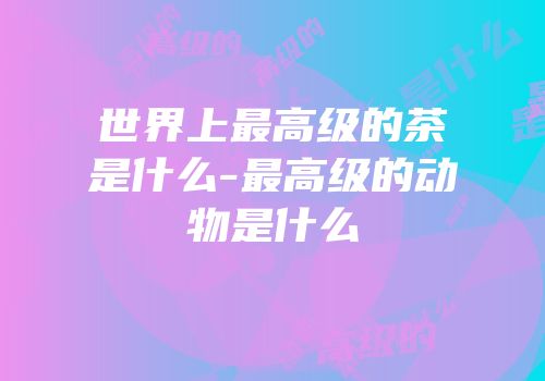 世界上最高级的茶是什么-最高级的动物是什么