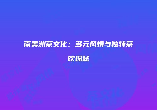 南美洲茶文化：多元风情与独特茶饮探秘