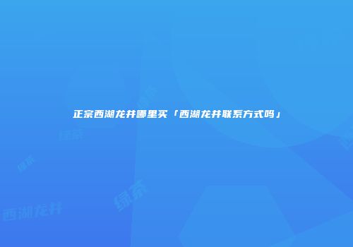 正宗西湖龙井哪里买「西湖龙井联系方式吗」