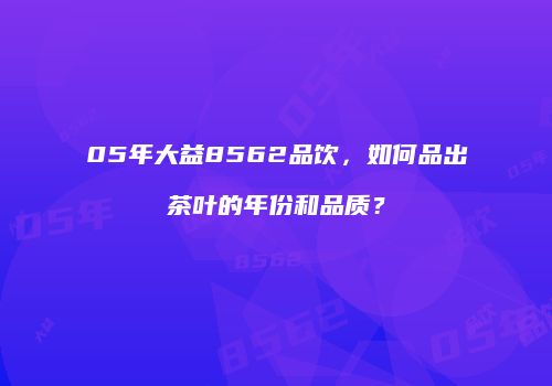 05年大益8562品饮，如何品出茶叶的年份和品质？