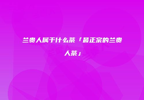 兰贵人属于什么茶「最正宗的兰贵人茶」