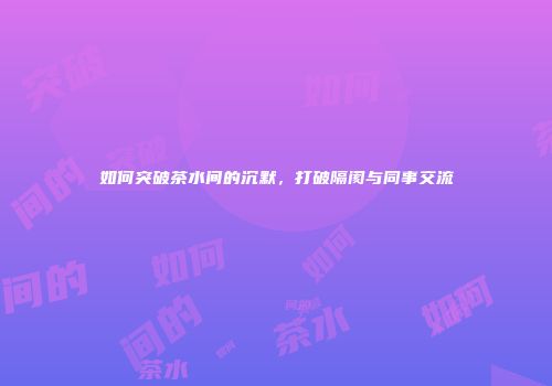 如何突破茶水间的沉默，打破隔阂与同事交流