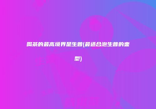 喝茶的最高境界是生普(最适合泡生普的壶型)