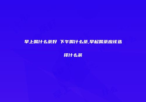 早上喝什么茶好 下午喝什么茶,早起喝茶应该选择什么茶