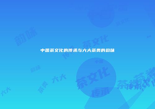 中国茶文化的传承与六大茶类的韵味