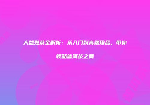 大益熟茶全解析：从入门到高端珍品，带你领略普洱茶之美