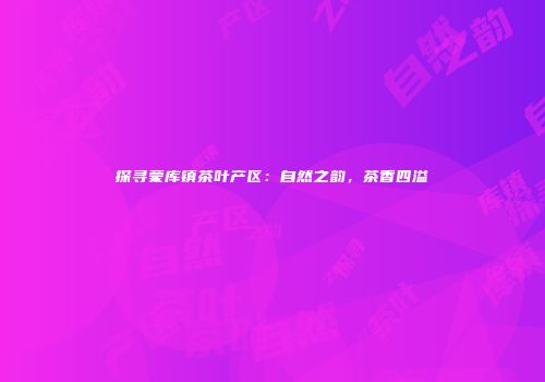 探寻蒙库镇茶叶产区：自然之韵，茶香四溢