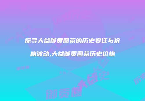 探寻大益御贡圆茶的历史变迁与价格波动,大益御贡圆茶历史价格
