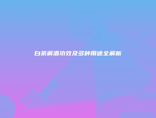 白茶解酒功效及多种用途全解析