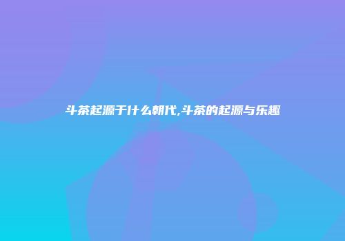 斗茶起源于什么朝代,斗茶的起源与乐趣