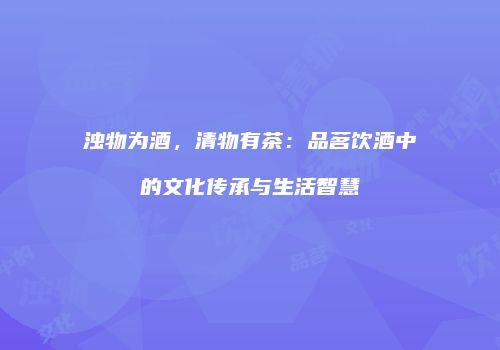 浊物为酒，清物有茶：品茗饮酒中的文化传承与生活智慧