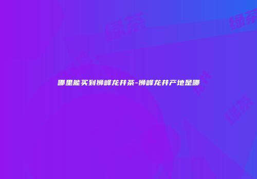 哪里能买到狮峰龙井茶-狮峰龙井产地是哪