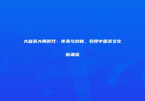 大益茶大师时代：传承与创新，引领中国茶文化新潮流