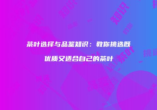 茶叶选择与品鉴知识：教你挑选既优质又适合自己的茶叶
