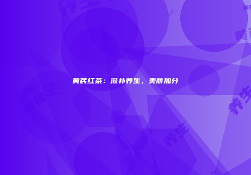 黄芪红茶：滋补养生，美丽加分