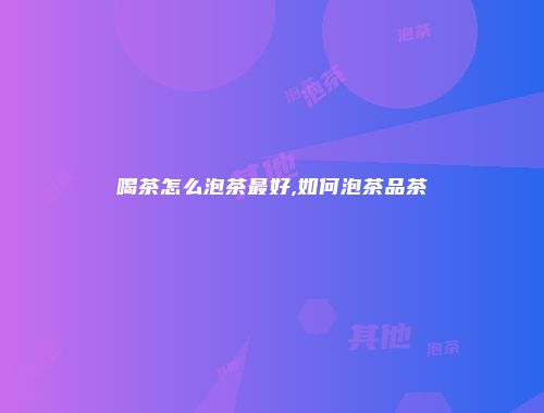 喝茶怎么泡茶最好,如何泡茶品茶