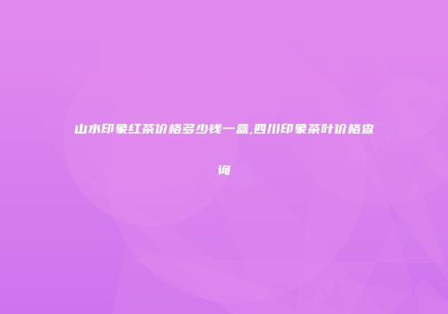 山水印象红茶价格多少钱一盒,四川印象茶叶价格查询