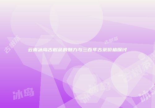 云南冰岛古树茶的魅力与三百年古茶价格探讨