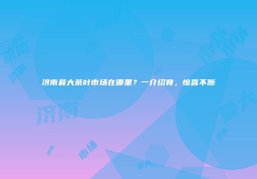 济南最大茶叶市场在哪里？一介绍竟，惊喜不断