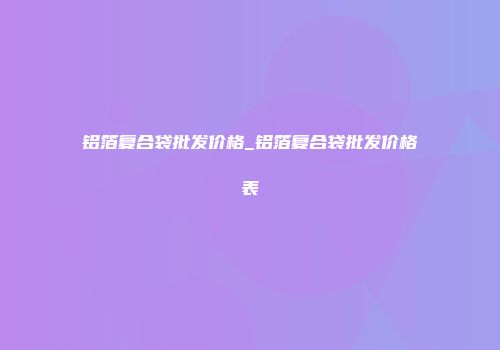 铝箔复合袋批发价格_铝箔复合袋批发价格表