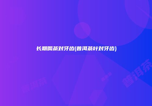 长期喝茶对牙齿(普洱茶叶对牙齿)