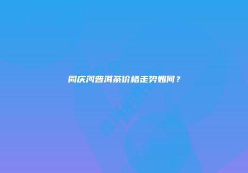 同庆河普洱茶价格走势如何？