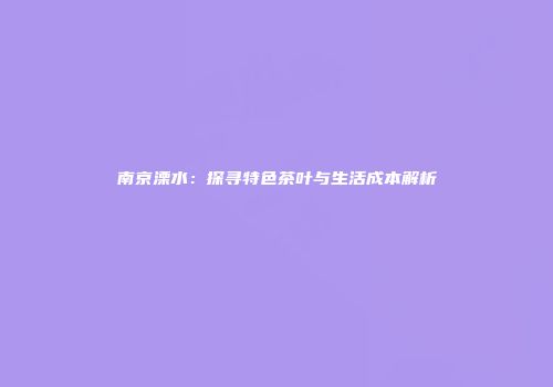 南京溧水：探寻特色茶叶与生活成本解析