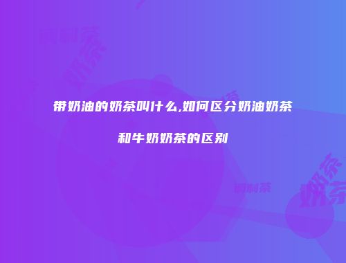 带奶油的奶茶叫什么,如何区分奶油奶茶和牛奶奶茶的区别