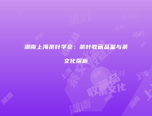 湖南上海茶叶学会：茶叶收藏品鉴与茶文化探析