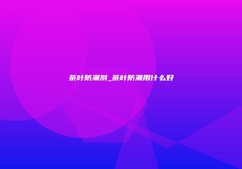 茶叶防潮剂_茶叶防潮用什么好