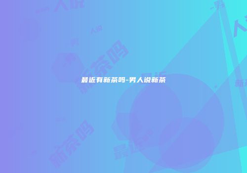 最近有新茶吗-男人说新茶