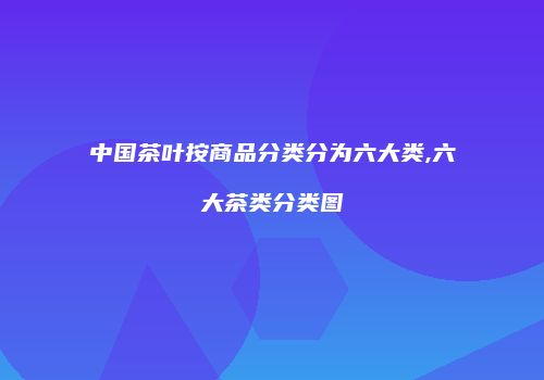 中国茶叶按商品分类分为六大类,六大茶类分类图