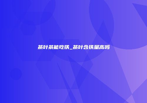 茶叶茶能吃铁_茶叶含铁量高吗