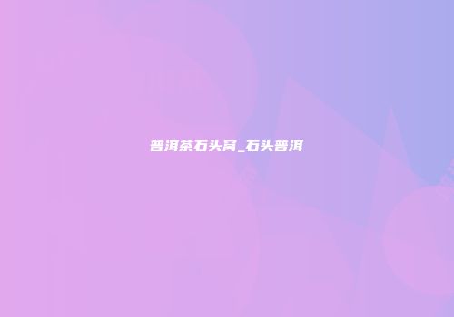 普洱茶石头窝_石头普洱