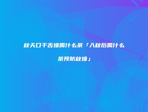 秋天口干舌燥喝什么茶「入秋后喝什么茶预防秋燥」