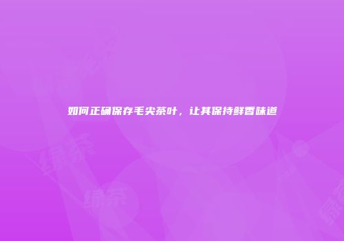如何正确保存毛尖茶叶，让其保持鲜香味道
