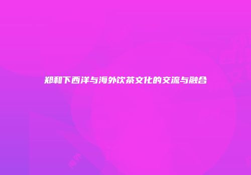 郑和下西洋与海外饮茶文化的交流与融合