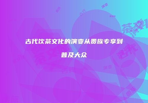 古代饮茶文化的演变从贵族专享到普及大众