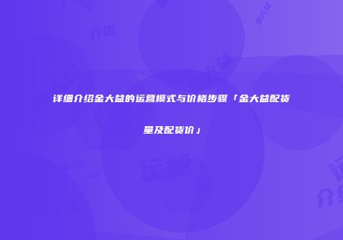 详细介绍金大益的运营模式与价格步骤「金大益配货量及配货价」