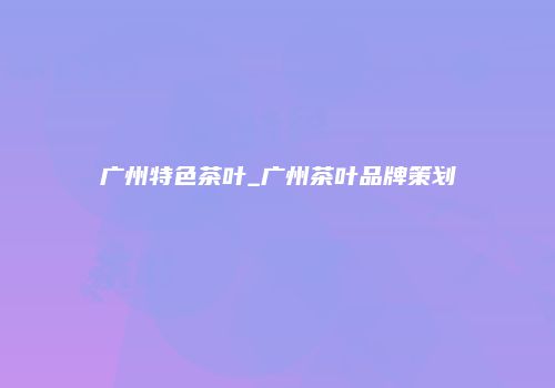 广州特色茶叶_广州茶叶品牌策划