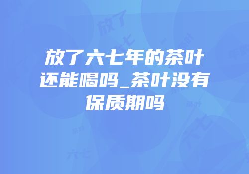 放了六七年的茶叶还能喝吗_茶叶没有保质期吗