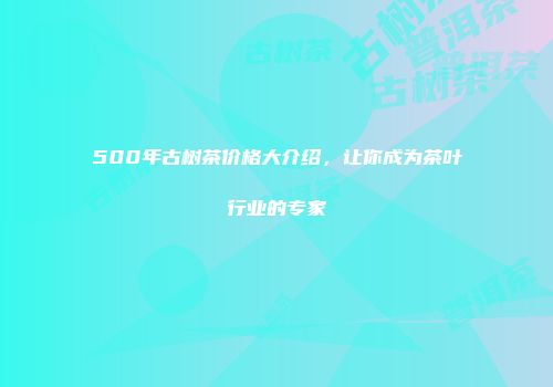 500年古树茶价格大介绍，让你成为茶叶行业的专家