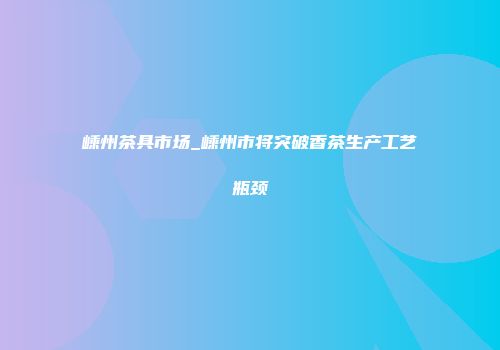 嵊州茶具市场_嵊州市将突破香茶生产工艺瓶颈