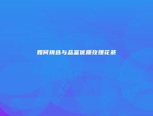 如何挑选与品鉴优质玫瑰花茶