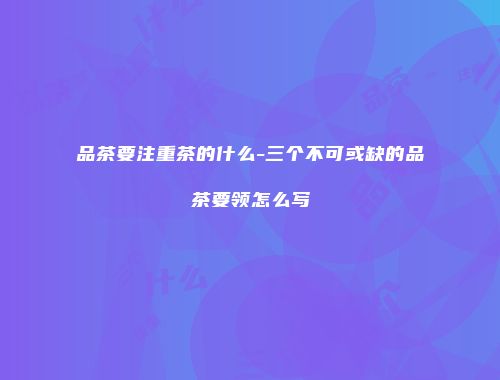 品茶要注重茶的什么-三个不可或缺的品茶要领怎么写