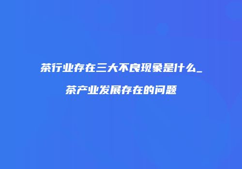 茶行业存在三大不良现象是什么_茶产业发展存在的问题