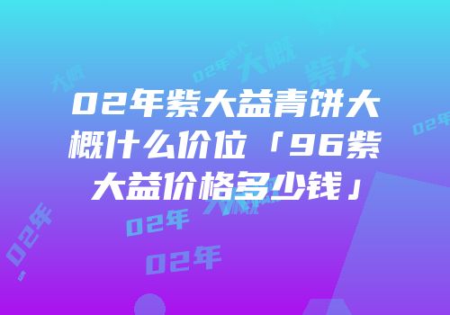 02年紫大益青饼大概什么价位「96紫大益价格多少钱」