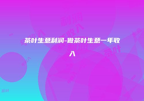 茶叶生意利润-做茶叶生意一年收入