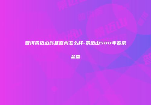 普洱景迈山翁基客栈怎么样-景迈山500年春茶品鉴