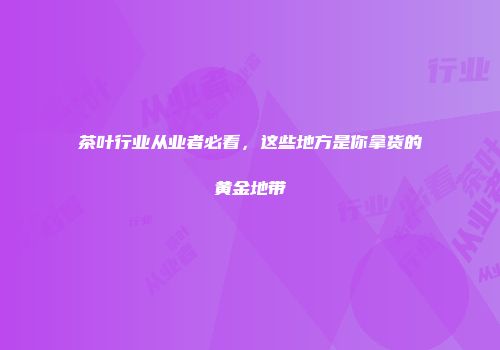 茶叶行业从业者必看，这些地方是你拿货的黄金地带